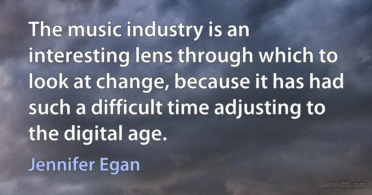 The music industry is an interesting lens through which to look at change, because it has had such a difficult time adjusting to the digital age. (Jennifer Egan)