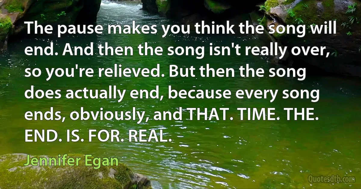 The pause makes you think the song will end. And then the song isn't really over, so you're relieved. But then the song does actually end, because every song ends, obviously, and THAT. TIME. THE. END. IS. FOR. REAL. (Jennifer Egan)