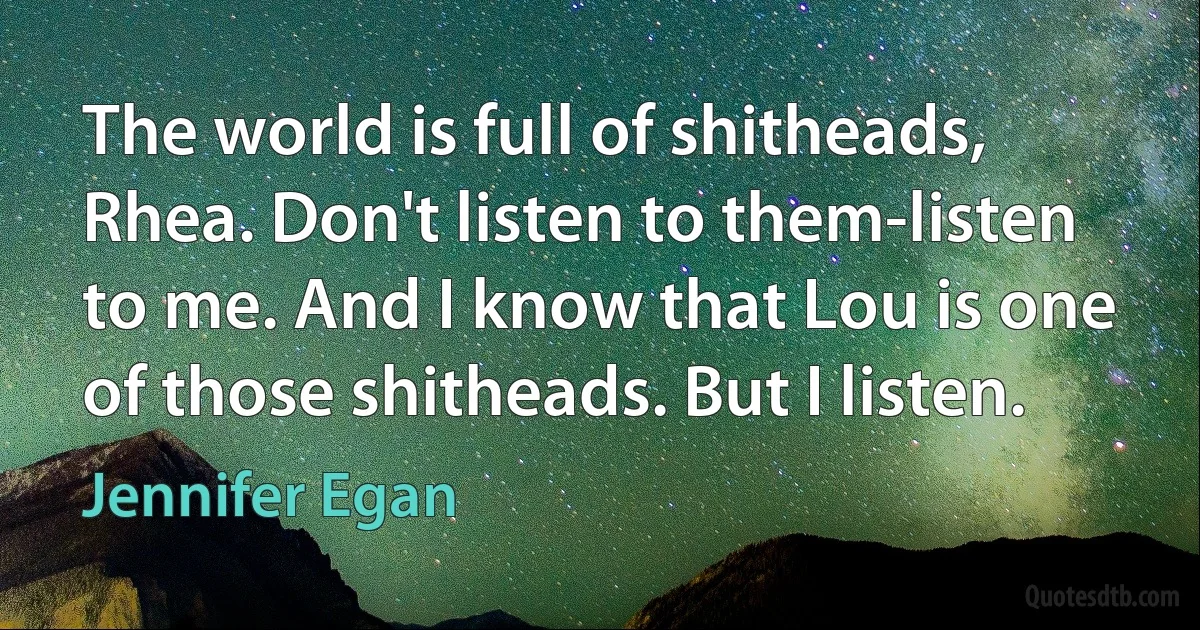 The world is full of shitheads, Rhea. Don't listen to them-listen to me. And I know that Lou is one of those shitheads. But I listen. (Jennifer Egan)