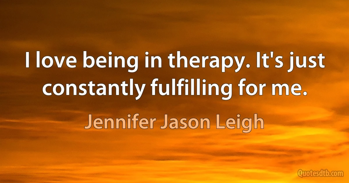 I love being in therapy. It's just constantly fulfilling for me. (Jennifer Jason Leigh)