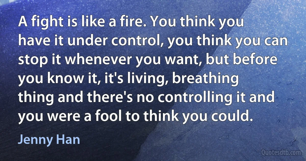 A fight is like a fire. You think you have it under control, you think you can stop it whenever you want, but before you know it, it's living, breathing thing and there's no controlling it and you were a fool to think you could. (Jenny Han)