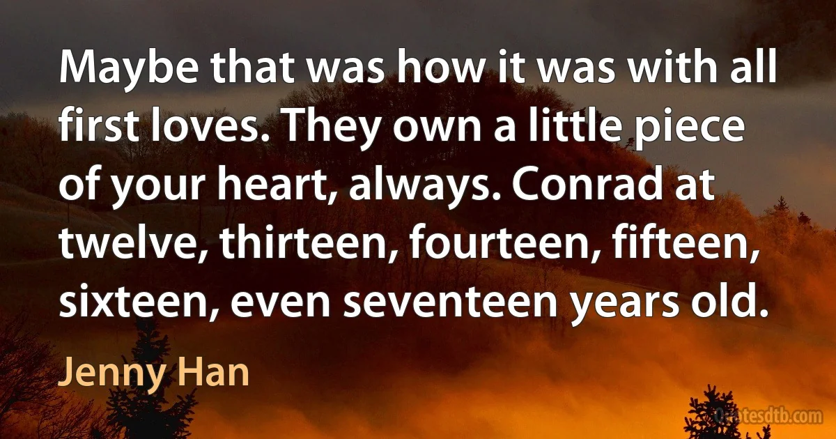 Maybe that was how it was with all first loves. They own a little piece of your heart, always. Conrad at twelve, thirteen, fourteen, fifteen, sixteen, even seventeen years old. (Jenny Han)