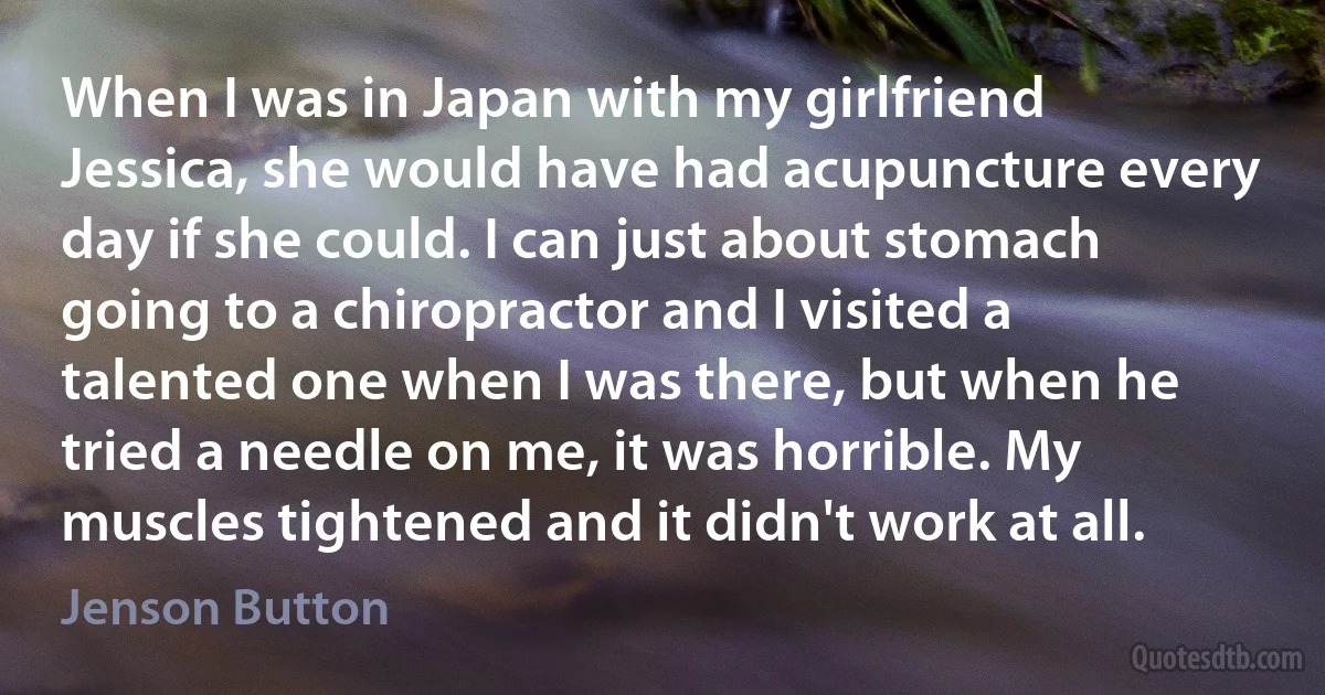 When I was in Japan with my girlfriend Jessica, she would have had acupuncture every day if she could. I can just about stomach going to a chiropractor and I visited a talented one when I was there, but when he tried a needle on me, it was horrible. My muscles tightened and it didn't work at all. (Jenson Button)