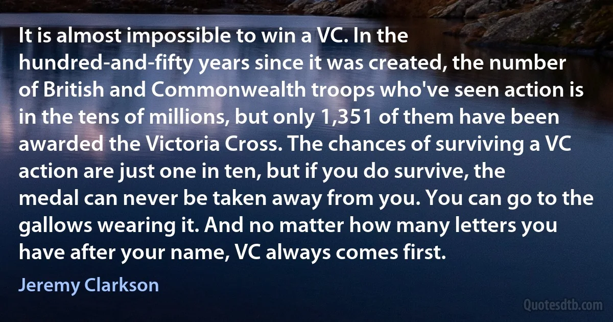 It is almost impossible to win a VC. In the hundred-and-fifty years since it was created, the number of British and Commonwealth troops who've seen action is in the tens of millions, but only 1,351 of them have been awarded the Victoria Cross. The chances of surviving a VC action are just one in ten, but if you do survive, the medal can never be taken away from you. You can go to the gallows wearing it. And no matter how many letters you have after your name, VC always comes first. (Jeremy Clarkson)