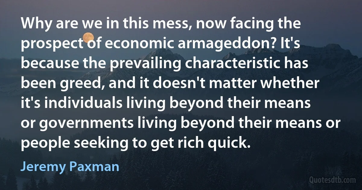 Why are we in this mess, now facing the prospect of economic armageddon? It's because the prevailing characteristic has been greed, and it doesn't matter whether it's individuals living beyond their means or governments living beyond their means or people seeking to get rich quick. (Jeremy Paxman)