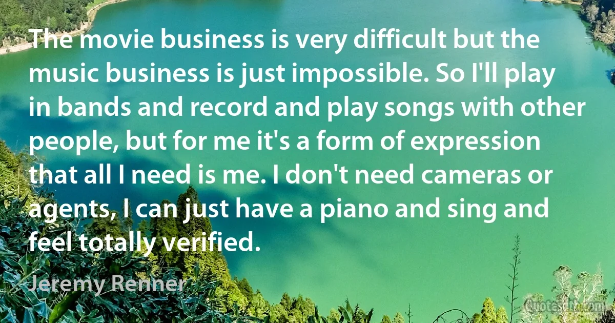 The movie business is very difficult but the music business is just impossible. So I'll play in bands and record and play songs with other people, but for me it's a form of expression that all I need is me. I don't need cameras or agents, I can just have a piano and sing and feel totally verified. (Jeremy Renner)