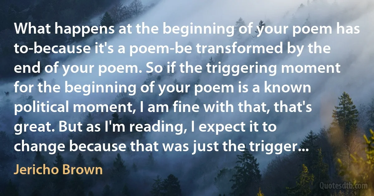 What happens at the beginning of your poem has to-because it's a poem-be transformed by the end of your poem. So if the triggering moment for the beginning of your poem is a known political moment, I am fine with that, that's great. But as I'm reading, I expect it to change because that was just the trigger... (Jericho Brown)