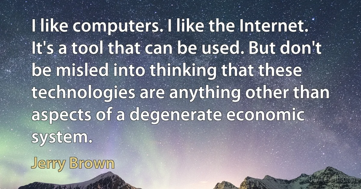 I like computers. I like the Internet. It's a tool that can be used. But don't be misled into thinking that these technologies are anything other than aspects of a degenerate economic system. (Jerry Brown)