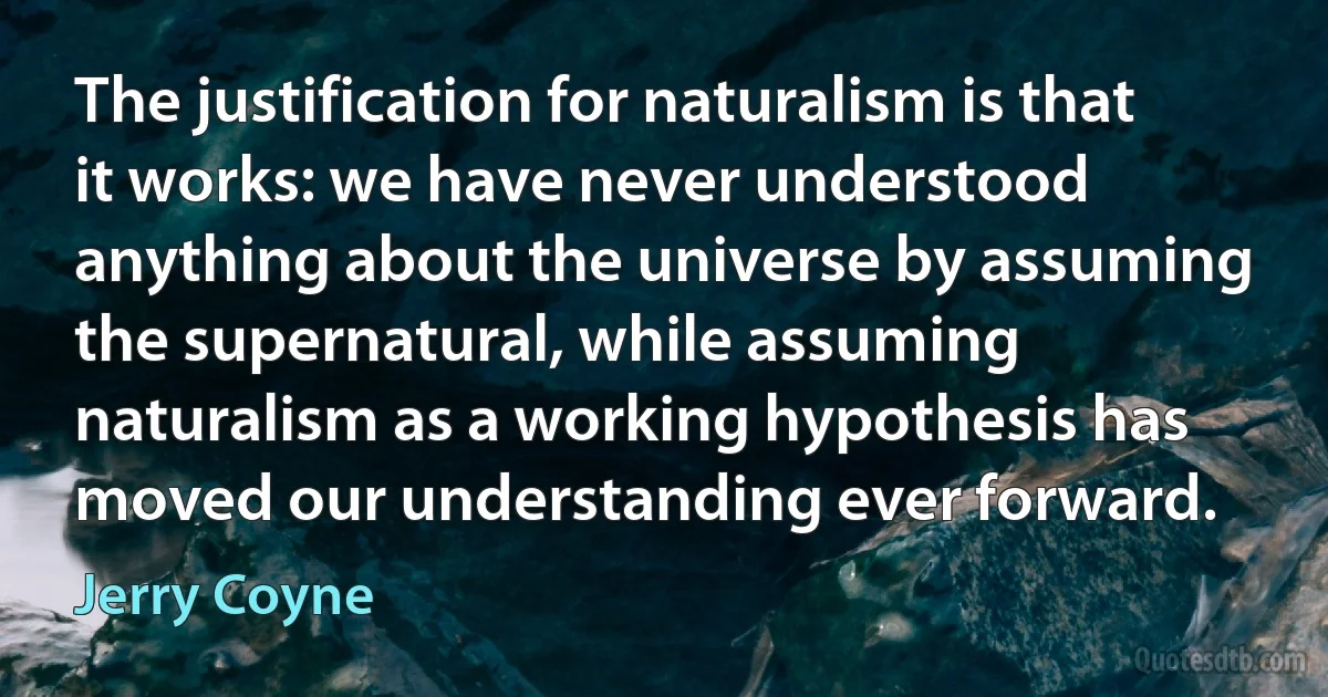 The justification for naturalism is that it works: we have never understood anything about the universe by assuming the supernatural, while assuming naturalism as a working hypothesis has moved our understanding ever forward. (Jerry Coyne)