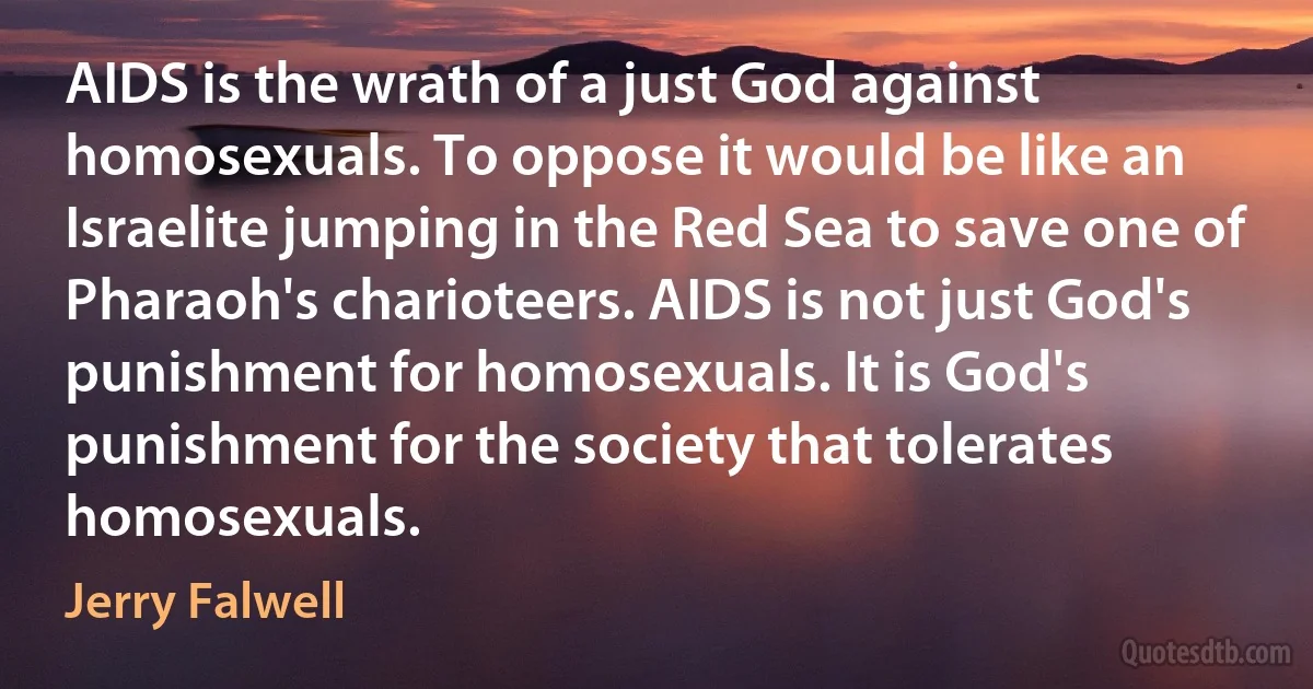 AIDS is the wrath of a just God against homosexuals. To oppose it would be like an Israelite jumping in the Red Sea to save one of Pharaoh's charioteers. AIDS is not just God's punishment for homosexuals. It is God's punishment for the society that tolerates homosexuals. (Jerry Falwell)