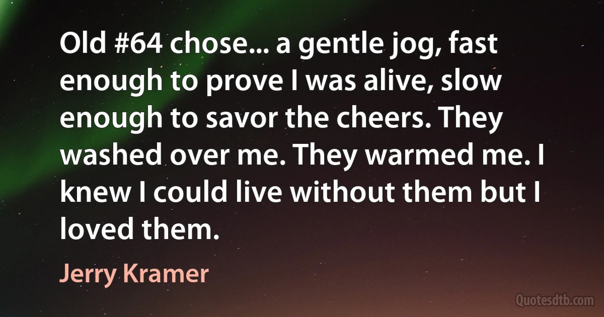 Old #64 chose... a gentle jog, fast enough to prove I was alive, slow enough to savor the cheers. They washed over me. They warmed me. I knew I could live without them but I loved them. (Jerry Kramer)