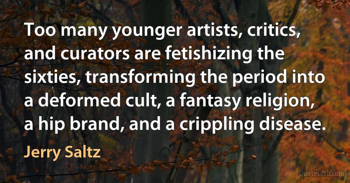 Too many younger artists, critics, and curators are fetishizing the sixties, transforming the period into a deformed cult, a fantasy religion, a hip brand, and a crippling disease. (Jerry Saltz)