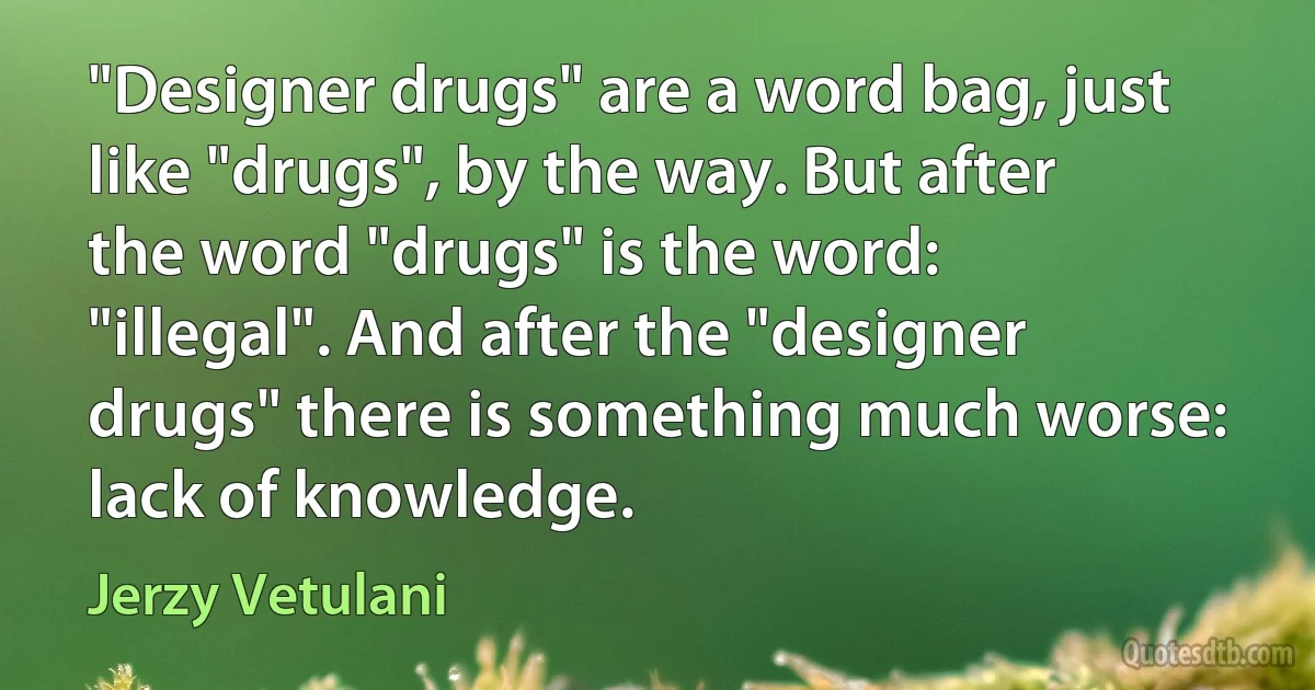 "Designer drugs" are a word bag, just like "drugs", by the way. But after the word "drugs" is the word: "illegal". And after the "designer drugs" there is something much worse: lack of knowledge. (Jerzy Vetulani)