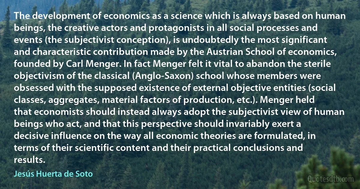 The development of economics as a science which is always based on human beings, the creative actors and protagonists in all social processes and events (the subjectivist conception), is undoubtedly the most significant and characteristic contribution made by the Austrian School of economics, founded by Carl Menger. In fact Menger felt it vital to abandon the sterile objectivism of the classical (Anglo-Saxon) school whose members were obsessed with the supposed existence of external objective entities (social classes, aggregates, material factors of production, etc.). Menger held that economists should instead always adopt the subjectivist view of human beings who act, and that this perspective should invariably exert a decisive influence on the way all economic theories are formulated, in terms of their scientific content and their practical conclusions and results. (Jesús Huerta de Soto)