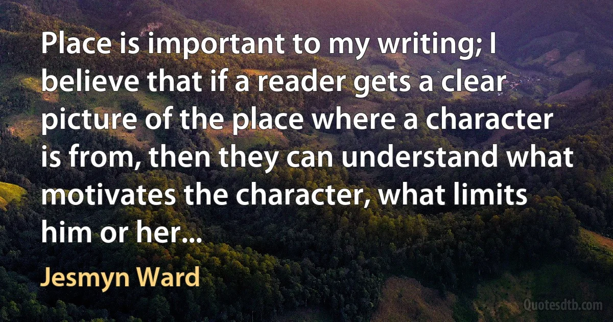 Place is important to my writing; I believe that if a reader gets a clear picture of the place where a character is from, then they can understand what motivates the character, what limits him or her... (Jesmyn Ward)