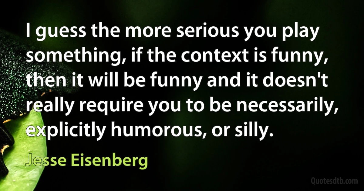 I guess the more serious you play something, if the context is funny, then it will be funny and it doesn't really require you to be necessarily, explicitly humorous, or silly. (Jesse Eisenberg)