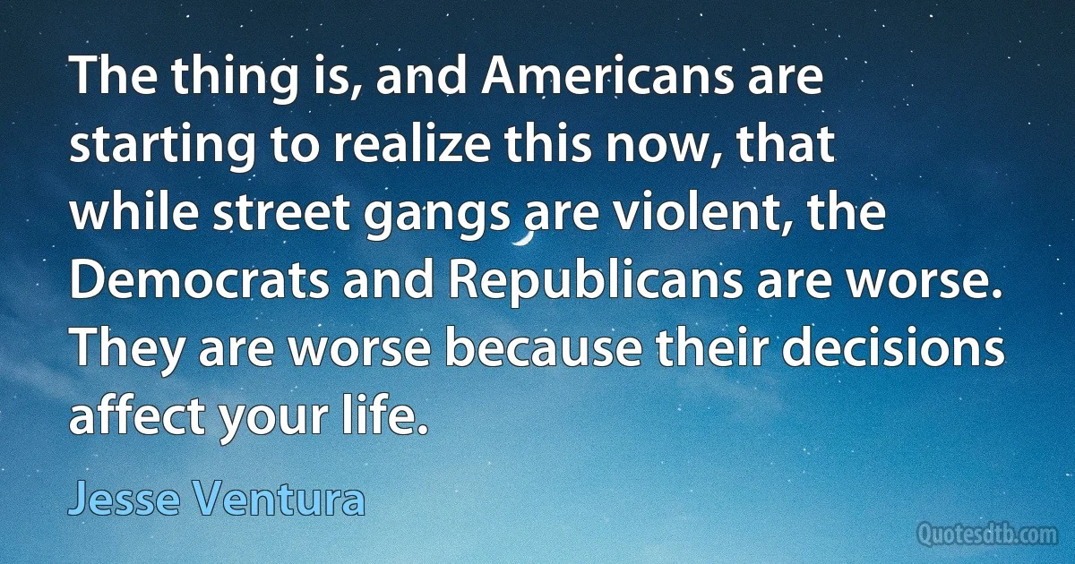 The thing is, and Americans are starting to realize this now, that while street gangs are violent, the Democrats and Republicans are worse. They are worse because their decisions affect your life. (Jesse Ventura)