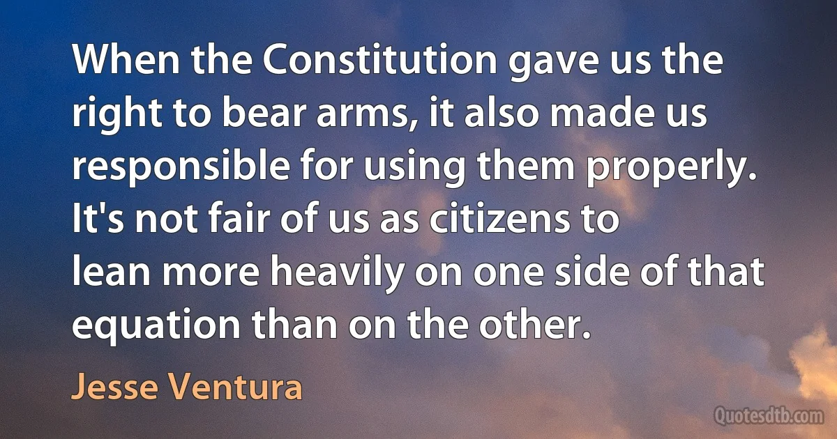 When the Constitution gave us the right to bear arms, it also made us responsible for using them properly. It's not fair of us as citizens to lean more heavily on one side of that equation than on the other. (Jesse Ventura)