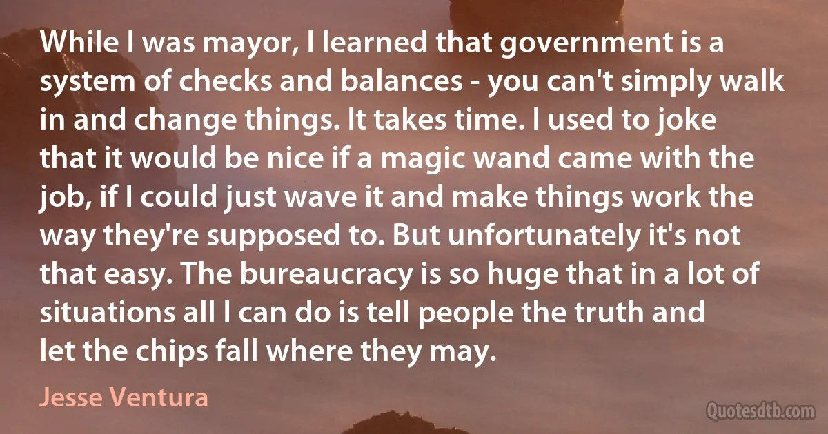 While I was mayor, I learned that government is a system of checks and balances - you can't simply walk in and change things. It takes time. I used to joke that it would be nice if a magic wand came with the job, if I could just wave it and make things work the way they're supposed to. But unfortunately it's not that easy. The bureaucracy is so huge that in a lot of situations all I can do is tell people the truth and let the chips fall where they may. (Jesse Ventura)