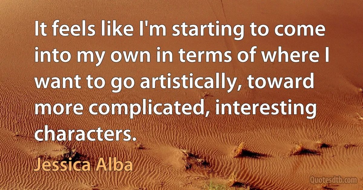 It feels like I'm starting to come into my own in terms of where I want to go artistically, toward more complicated, interesting characters. (Jessica Alba)