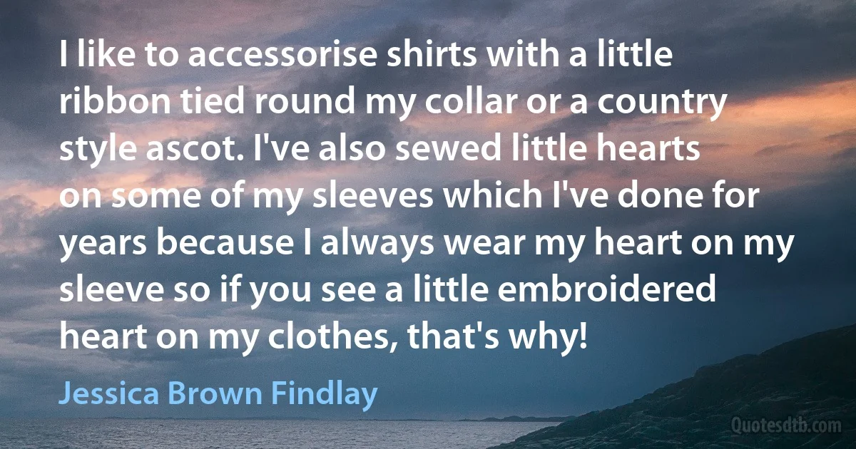 I like to accessorise shirts with a little ribbon tied round my collar or a country style ascot. I've also sewed little hearts on some of my sleeves which I've done for years because I always wear my heart on my sleeve so if you see a little embroidered heart on my clothes, that's why! (Jessica Brown Findlay)