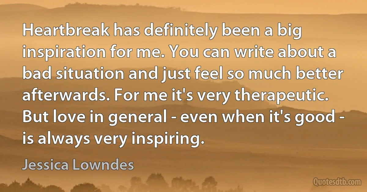 Heartbreak has definitely been a big inspiration for me. You can write about a bad situation and just feel so much better afterwards. For me it's very therapeutic. But love in general - even when it's good - is always very inspiring. (Jessica Lowndes)