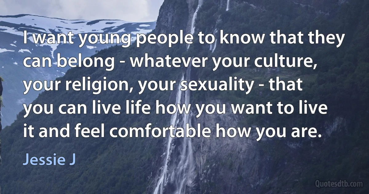 I want young people to know that they can belong - whatever your culture, your religion, your sexuality - that you can live life how you want to live it and feel comfortable how you are. (Jessie J)