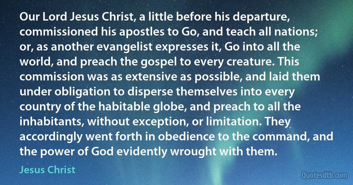 Our Lord Jesus Christ, a little before his departure, commissioned his apostles to Go, and teach all nations; or, as another evangelist expresses it, Go into all the world, and preach the gospel to every creature. This commission was as extensive as possible, and laid them under obligation to disperse themselves into every country of the habitable globe, and preach to all the inhabitants, without exception, or limitation. They accordingly went forth in obedience to the command, and the power of God evidently wrought with them. (Jesus Christ)