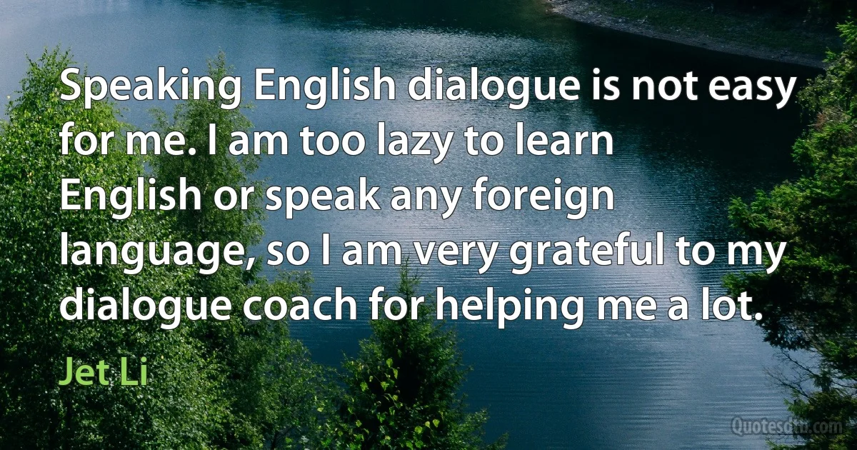 Speaking English dialogue is not easy for me. I am too lazy to learn English or speak any foreign language, so I am very grateful to my dialogue coach for helping me a lot. (Jet Li)