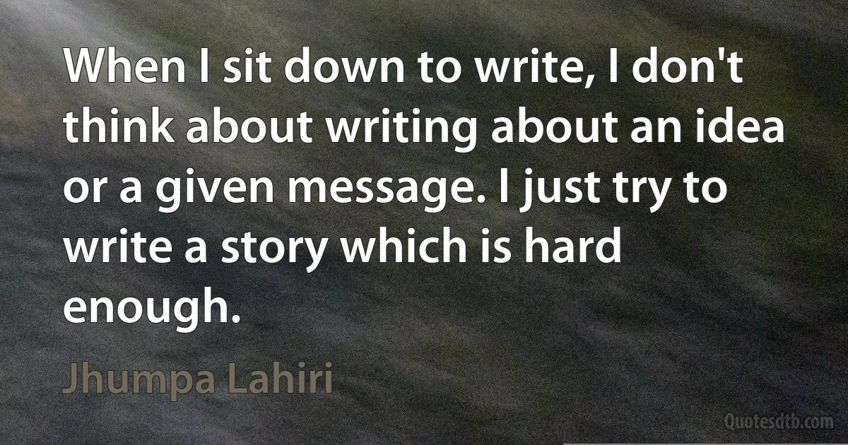 When I sit down to write, I don't think about writing about an idea or a given message. I just try to write a story which is hard enough. (Jhumpa Lahiri)