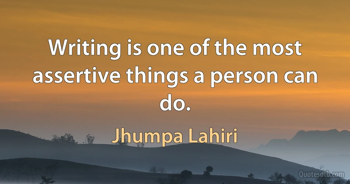 Writing is one of the most assertive things a person can do. (Jhumpa Lahiri)