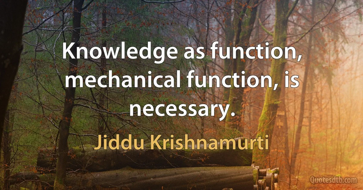 Knowledge as function, mechanical function, is necessary. (Jiddu Krishnamurti)