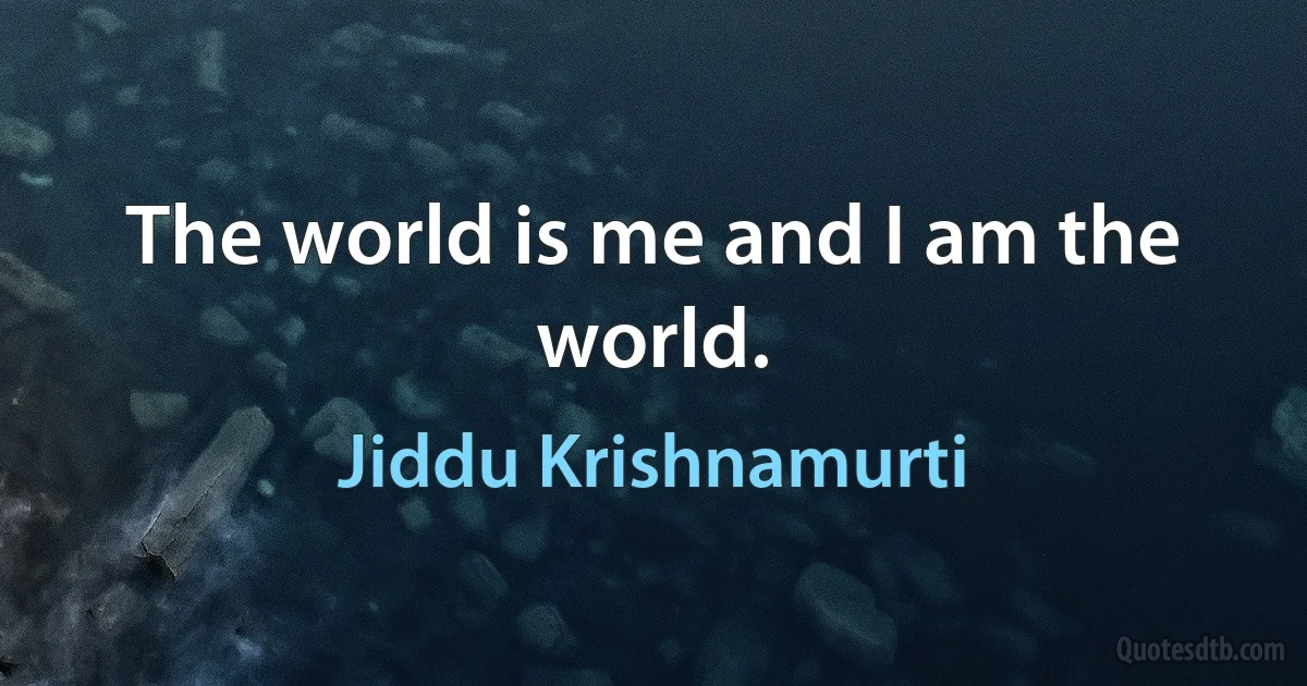 The world is me and I am the world. (Jiddu Krishnamurti)