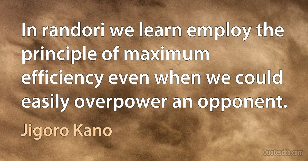 In randori we learn employ the principle of maximum efficiency even when we could easily overpower an opponent. (Jigoro Kano)