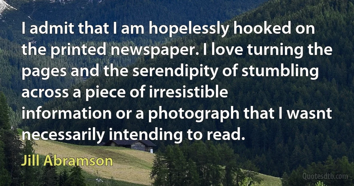 I admit that I am hopelessly hooked on the printed newspaper. I love turning the pages and the serendipity of stumbling across a piece of irresistible information or a photograph that I wasnt necessarily intending to read. (Jill Abramson)