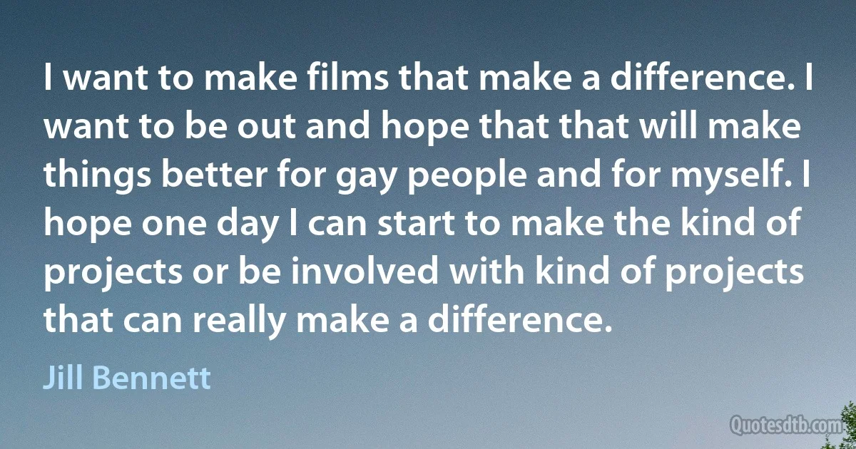 I want to make films that make a difference. I want to be out and hope that that will make things better for gay people and for myself. I hope one day I can start to make the kind of projects or be involved with kind of projects that can really make a difference. (Jill Bennett)