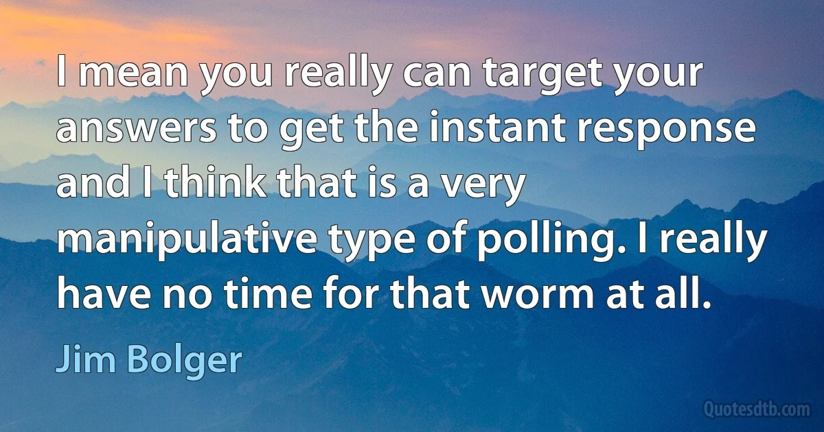 I mean you really can target your answers to get the instant response and I think that is a very manipulative type of polling. I really have no time for that worm at all. (Jim Bolger)