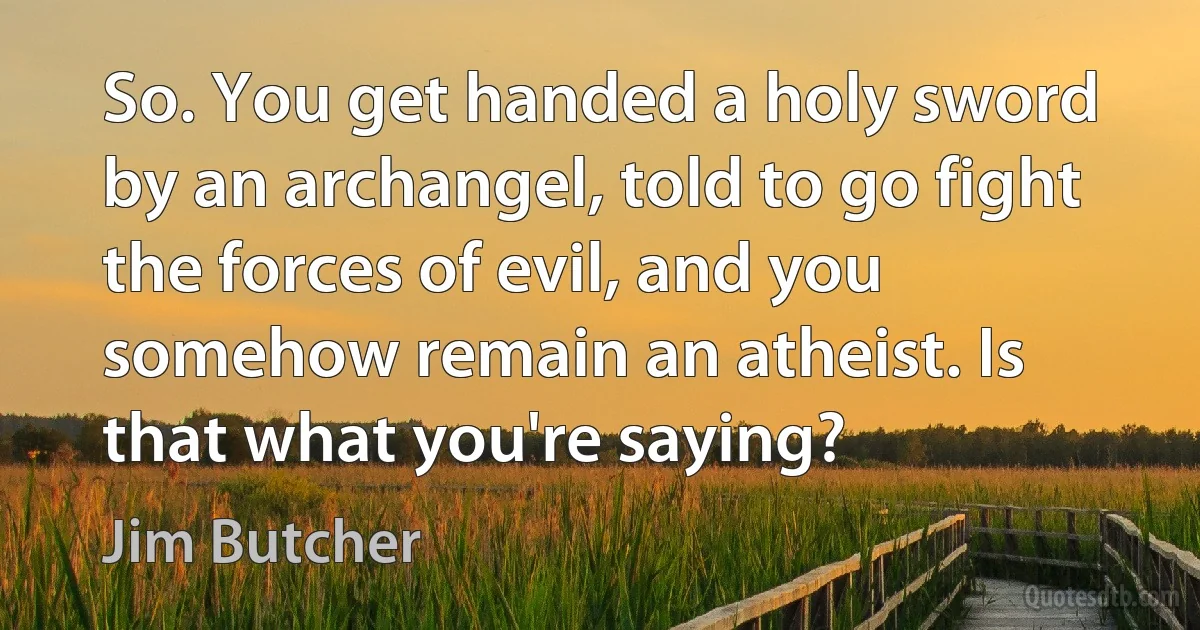 So. You get handed a holy sword by an archangel, told to go fight the forces of evil, and you somehow remain an atheist. Is that what you're saying? (Jim Butcher)