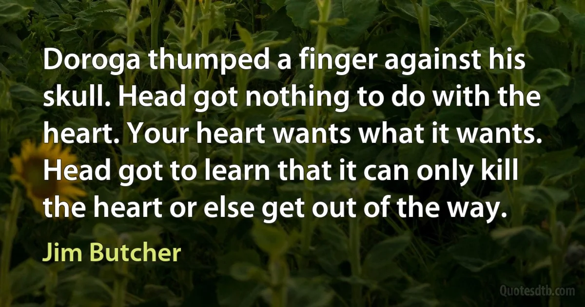 Doroga thumped a finger against his skull. Head got nothing to do with the heart. Your heart wants what it wants. Head got to learn that it can only kill the heart or else get out of the way. (Jim Butcher)