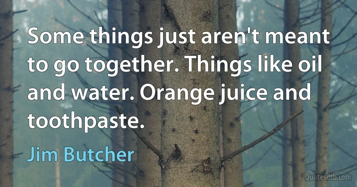 Some things just aren't meant to go together. Things like oil and water. Orange juice and toothpaste. (Jim Butcher)