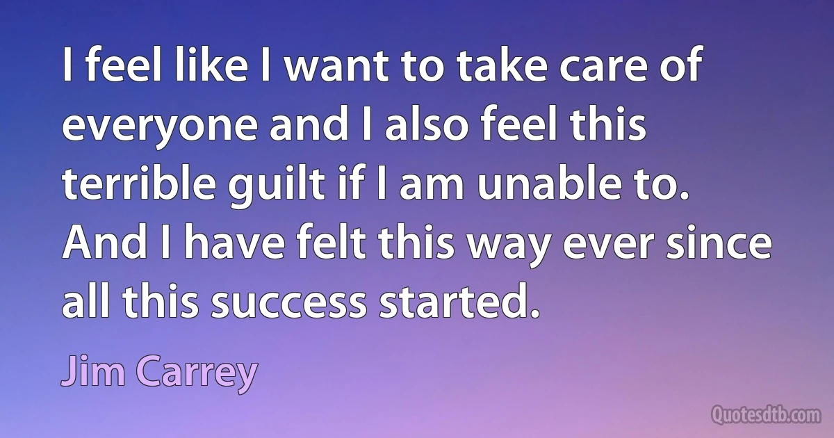 I feel like I want to take care of everyone and I also feel this terrible guilt if I am unable to. And I have felt this way ever since all this success started. (Jim Carrey)