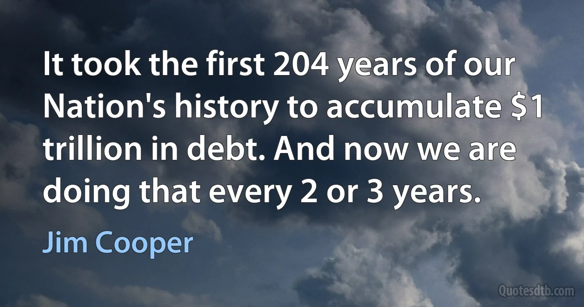 It took the first 204 years of our Nation's history to accumulate $1 trillion in debt. And now we are doing that every 2 or 3 years. (Jim Cooper)