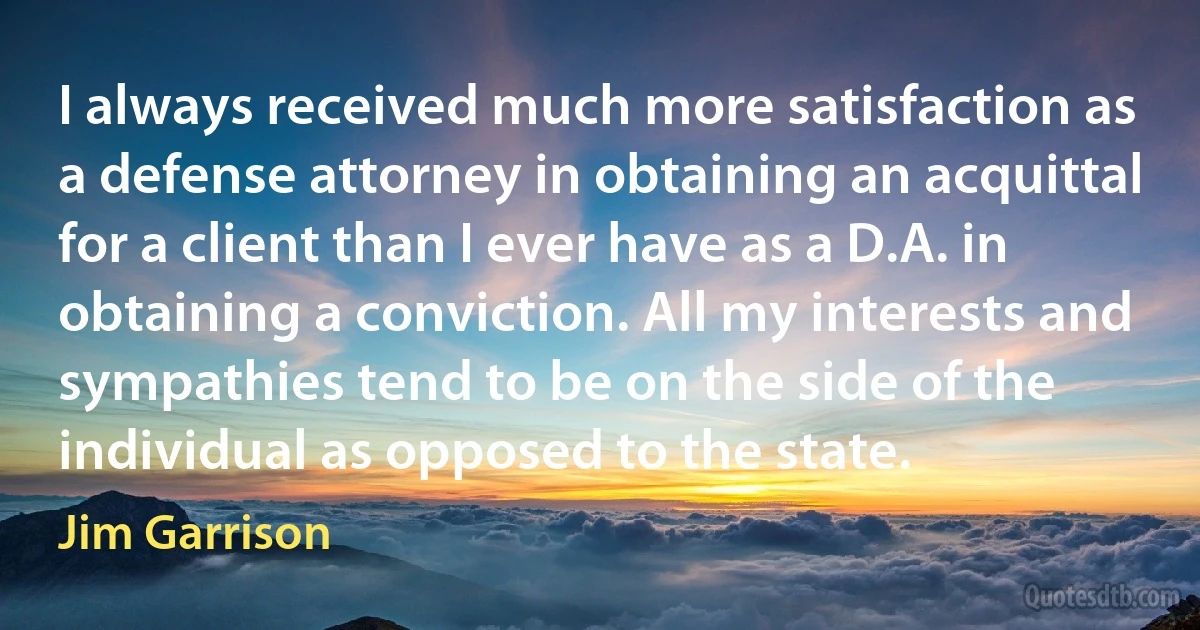 I always received much more satisfaction as a defense attorney in obtaining an acquittal for a client than I ever have as a D.A. in obtaining a conviction. All my interests and sympathies tend to be on the side of the individual as opposed to the state. (Jim Garrison)