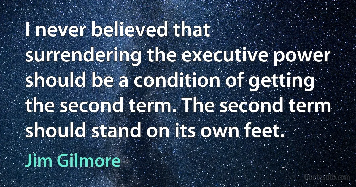 I never believed that surrendering the executive power should be a condition of getting the second term. The second term should stand on its own feet. (Jim Gilmore)