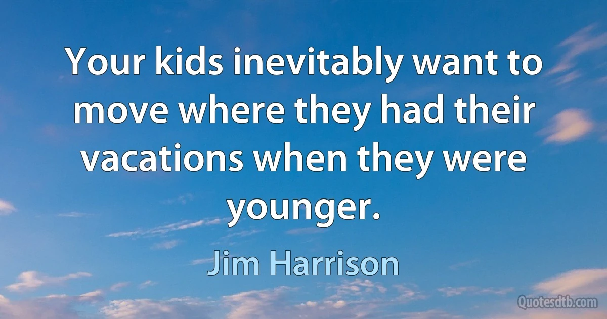 Your kids inevitably want to move where they had their vacations when they were younger. (Jim Harrison)