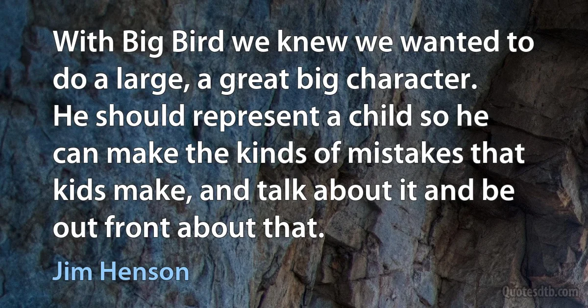 With Big Bird we knew we wanted to do a large, a great big character. He should represent a child so he can make the kinds of mistakes that kids make, and talk about it and be out front about that. (Jim Henson)