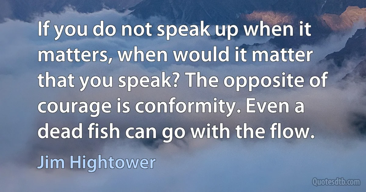 If you do not speak up when it matters, when would it matter that you speak? The opposite of courage is conformity. Even a dead fish can go with the flow. (Jim Hightower)