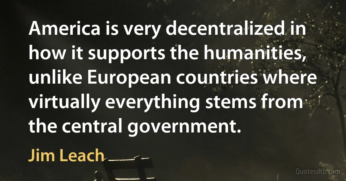 America is very decentralized in how it supports the humanities, unlike European countries where virtually everything stems from the central government. (Jim Leach)