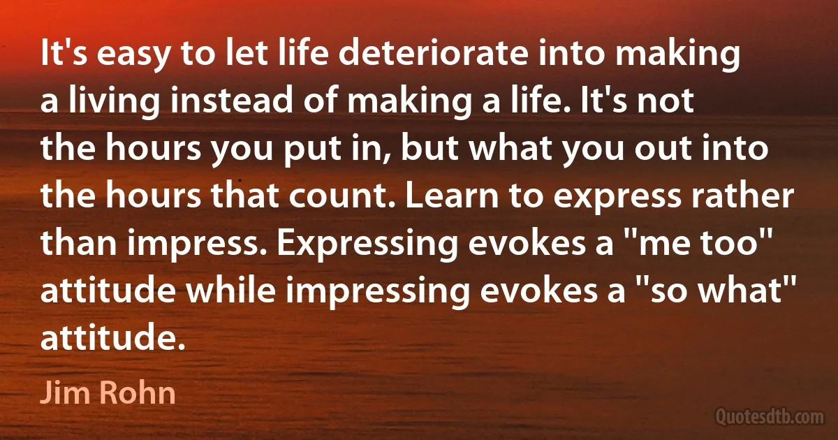 It's easy to let life deteriorate into making a living instead of making a life. It's not the hours you put in, but what you out into the hours that count. Learn to express rather than impress. Expressing evokes a ''me too'' attitude while impressing evokes a ''so what'' attitude. (Jim Rohn)