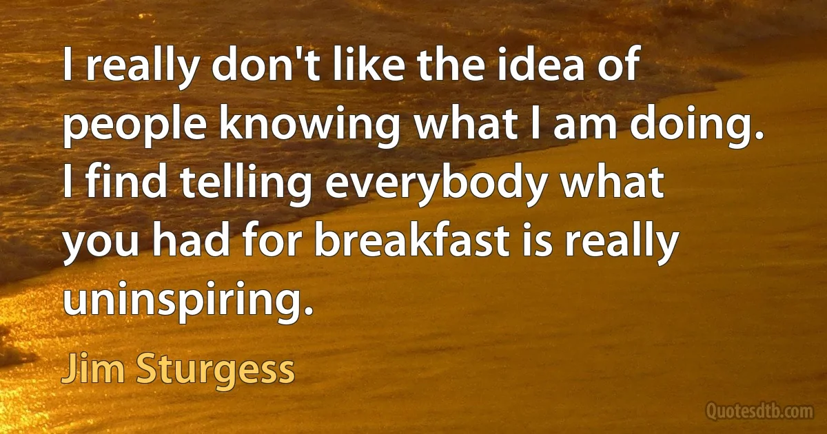 I really don't like the idea of people knowing what I am doing. I find telling everybody what you had for breakfast is really uninspiring. (Jim Sturgess)